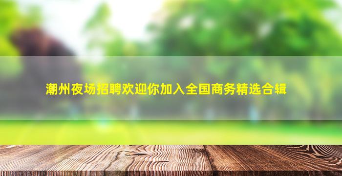 潮州夜场招聘欢迎你加入全国商务精选合辑